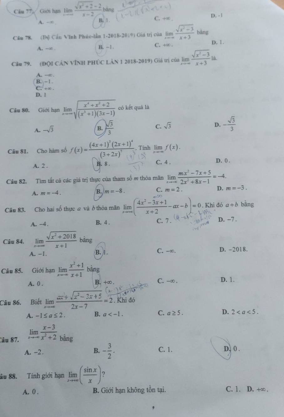 Cău 77 Giới hạn limlimits _xto ∈fty  (sqrt(x^2+2)-2)/x-2  bāng
A. -∞ . B. 1. C. +∞ , D. - 1
Câu 78. (Độ Cấn Vĩnh Phúc-lần 1-2018-2019) Giá trị của limlimits _xto -∈fty  (sqrt(x^2-3))/x+3 bang
A. -∞ . B. -1. C. +∞ . D. 1.
Câu 79. (ĐQI CÁN VÌNH PHÚC LÀN 1 2018-2019) Giá trị của limlimits _xto -∈fty  (sqrt(x^2-3))/x+3 la.
A. --∞ .
B. - 1 .
C. +∞ .
D. l
Câu 80. Giới hạn limlimits _xto ∈fty sqrt(frac x^4+x^2+2)(x^3+1)(3x-1) có kết quả là
A. -sqrt(3) B.  sqrt(3)/3 
C. sqrt(3) D. - sqrt(3)/3 
Câu 81. Cho hàm số f(x)=frac (4x+1)^3(2x+1)^4(3+2x)^7. Tính limlimits _xto -∈fty f(x).
A. 2 .
B. 8 . C. 4 . D. 0 .
Câu 82. Tìm tất cả các giá trị thực của tham số m thỏa mãn limlimits _xto -∈fty  (mx^2-7x+5)/2x^2+8x-1 =-4.
A. m=-4.
B. m=-8. C. m=2. D. m=-3.
Câu 83. Cho hai số thực a và 6 thỏa mãn limlimits _xto +∈fty ( (4x^2-3x+1)/x+2 -ax-b)=0. Khi đó a+b bằng
A. -4. B. 4 . C. 7 . D. −7 .
Câu 84. limlimits _xto ∈fty  (sqrt(x^2+2018))/x+1  bàng
A. -1. B. 1. C. -∞. D. -2018.
Câu 85. Giới hạn limlimits _xto ∈fty  (x^2+1)/x+1  bàng
A. 0 . B. +∞ .
C. -∞ . D. 1.
Câu 86. Biết limlimits _xto +∈fty  (ax+sqrt(x^2-2x+5))/2x-7 =2 Khi đó
A. -1≤ a≤ 2. B. a C. a≥ 5. D. 2
Câu 87.
limlimits _xto ∈fty  (x-3)/x^2+2 _bing
A. -2. B. - 3/2 . C. 1. D. 0 .
âu 88. Tính giới hạn limlimits _xto +∈fty ( sin x/x ) ?
A. 0 . B. Giới hạn không tồn tại. C. 1. D. +∞ .