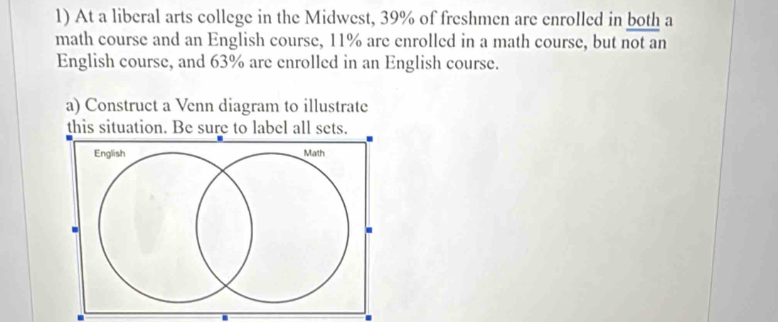 At a liberal arts college in the Midwest, 39% of freshmen are enrolled in both a 
math course and an English course, 11% are enrolled in a math course, but not an 
English course, and 63% are enrolled in an English course. 
a) Construct a Venn diagram to illustrate 
this situation. Be sure to label all sets. 
English Math