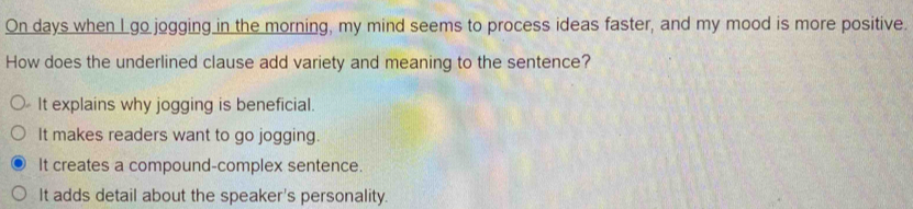 On days when I go jogging in the morning, my mind seems to process ideas faster, and my mood is more positive.
How does the underlined clause add variety and meaning to the sentence?
It explains why jogging is beneficial.
It makes readers want to go jogging.
It creates a compound-complex sentence.
It adds detail about the speaker's personality.