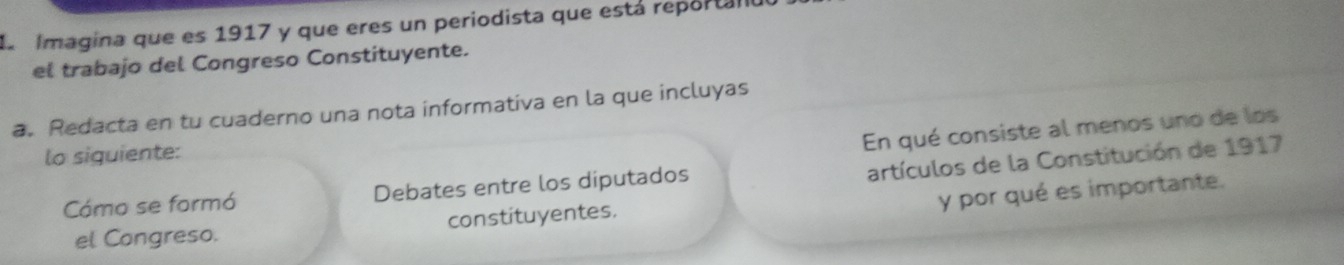 a Imagina que es 1917 y que eres un periodista que está reportall 
el trabajo del Congreso Constituyente. 
a. Redacta en tu cuaderno una nota informativa en la que incluyas 
En qué consiste al menos uno de los 
lo siguiente: 
artículos de la Constitución de 1917
y por qué es importante. 
Cómo se formó Debates entre los diputados 
el Congreso. constituyentes.