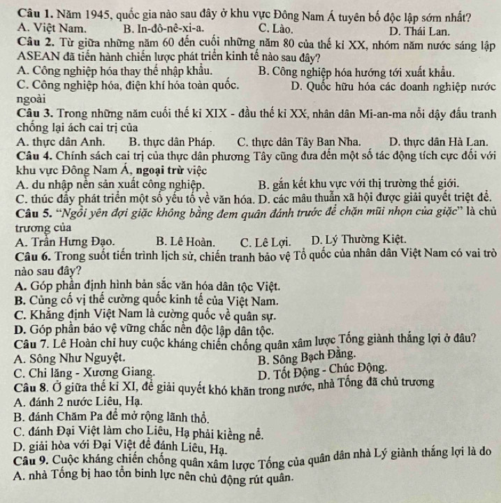 Năm 1945, quốc gia nào sau đây ở khu vực Đông Nam Á tuyên bố độc lập sớm nhất?
A. Việt Nam. B. In-đô-nê-xi-a. C. Lào. D. Thái Lan.
Câu 2. Từ giữa những năm 60 đến cuối những năm 80 của thế ki XX, nhóm năm nước sáng lập
ASEAN đã tiến hành chiến lược phát triển kinh tế nào sau đây?
A. Công nghiệp hóa thay thể nhập khẩu. B. Công nghiệp hóa hướng tới xuất khẩu.
C. Công nghiệp hóa, điện khí hóa toàn quốc. D. Quốc hữu hóa các đoanh nghiệp nước
ngoài
Câu 3. Trong những năm cuối thế kỉ XIX - đầu thế kỉ XX, nhân dân Mi-an-ma nổi dậy đấu tranh
chống lại ách cai trị của
A. thực dân Anh. B. thực dân Pháp. C. thực dân Tây Ban Nha. D. thực dân Hà Lan.
Câu 4. Chính sách cai trị của thực dân phương Tây cũng đưa đến một số tác động tích cực đối với
khu vực Đông Nam Á, ngoại trừ việc
A. du nhập nền sản xuất công nghiệp.  B. gắn kết khu vực với thị trường thế giới.
C. thúc đẩy phát triển một số yếu tổ về văn hóa. D. các mâu thuẫn xã hội được giải quyết triệt để.
Câu 5. “Ngồi yên đợi giặc không bằng đem quân đánh trước để chặn mũi nhọn của giặc” là chủ
trương của
A. Trần Hưng Đạo. B. Lê Hoàn. C. Lê Lợi. D. Lý Thường Kiệt.
Câu 6. Trong suốt tiến trình lịch sử, chiến tranh bảo vệ Tổ quốc của nhân dân Việt Nam có vai trò
nào sau đây?
A. Góp phần định hình bản sắc văn hóa dân tộc Việt.
B. Củng cố vị thế cường quốc kinh tế của Việt Nam.
C. Khẳng định Việt Nam là cường quốc về quân sự.
D. Góp phần bảo vệ vững chắc nền độc lập dân tộc.
Câu 7. Lê Hoàn chỉ huy cuộc kháng chiến chống quân xâm lược Tổng giành thắng lợi ở đâu?
A. Sông Như Nguyệt.
B. Sông Bạch Đằng.
C. Chi lăng - Xương Giang. D. Tốt Động - Chúc Động.
Câu 8. Ở giữa thế kỉ XI, để giải quyết khó khăn trong nước, nhà Tổng đã chủ trương
A. đánh 2 nước Liêu, Hạ.
B. đánh Chăm Pa đề mở rộng lãnh thổ.
C. đánh Đại Việt làm cho Liêu, Hạ phải kiềng nễ.
D. giải hòa với Đại Việt đề đánh Liêu, Hạ.
Câu 9. Cuộc kháng chiến chống quân xâm lược Tống của quân dân nhà Lý giành thắng lợi là do
A. nhà Tống bị hao tồn binh lực nên chủ động rút quân.