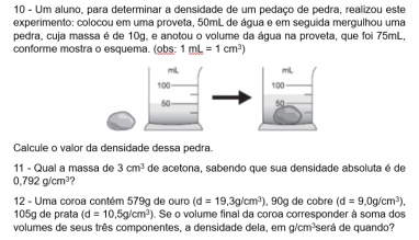 Um aluno, para determinar a densidade de um pedaço de pedra, realizou este 
experimento: colocou em uma proveta, 50mL de água e em seguida mergulhou uma 
pedra, cuja massa é de 10g, e anotou o volume da água na proveta, que foi 75mL, 
conforme mostra o esquema. (obs: 1mL=1cm^3)
Calcule o valor da densidade dessa pedra. 
11 - Qual a massa de 3cm^3 de acetona, sabendo que sua densidade absoluta é de
0,792g/cm^3 , 
12 - Uma coroa contém 579g de ouro (d=19,3g/cm^3) , 90g de cobre (d=9.0g/cm^3).
105g de prata (d=10,5g/cm^3). Se o volume final da coroa corresponder à soma dos 
volumes de seus três componentes, a densidade dela, em g/cm³será de quando?