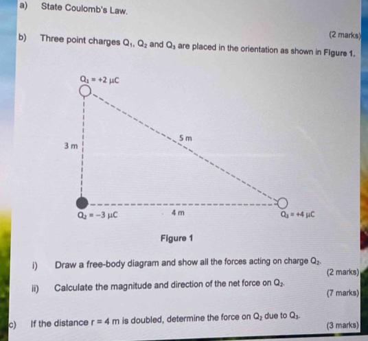 State Coulomb's Law.
(2 marks)
b) Three point charges Q_1,Q_2 and Q_3 are placed in the orientation as shown in Figure 1.
Figure 1
i) Draw a free-body diagram and show all the forces acting on charge Q_2.
(2 marks)
ii) Calculate the magnitude and direction of the net force on Q_2.
(7 marks)
c) If the distance r=4m is doubled, determine the force on Q_2 due to Q_3.
(3 marks)