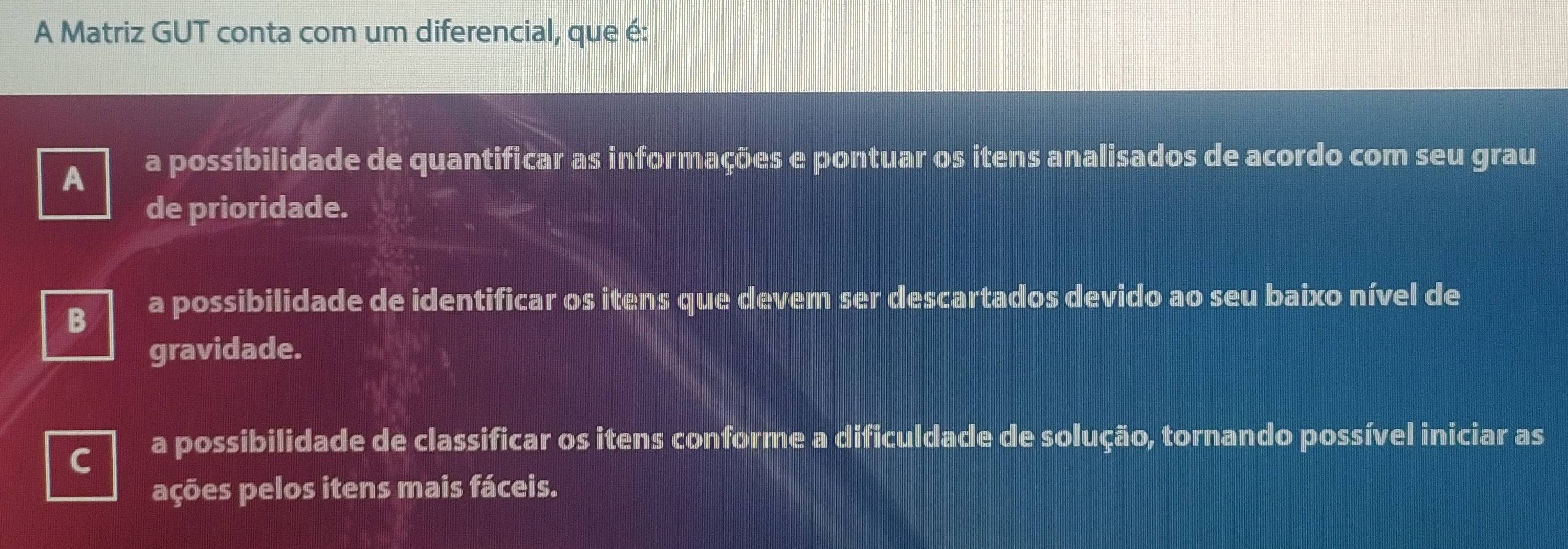 A Matriz GUT conta com um diferencial, que é:
A
a possibilidade de quantificar as informações e pontuar os itens analisados de acordo com seu grau
de prioridade.
B
a possibilidade de identificar os itens que devem ser descartados devido ao seu baixo nível de
gravidade.
a possibilidade de classificar os itens conforme a dificuldade de solução, tornando possível iniciar as
ações pelos itens mais fáceis.