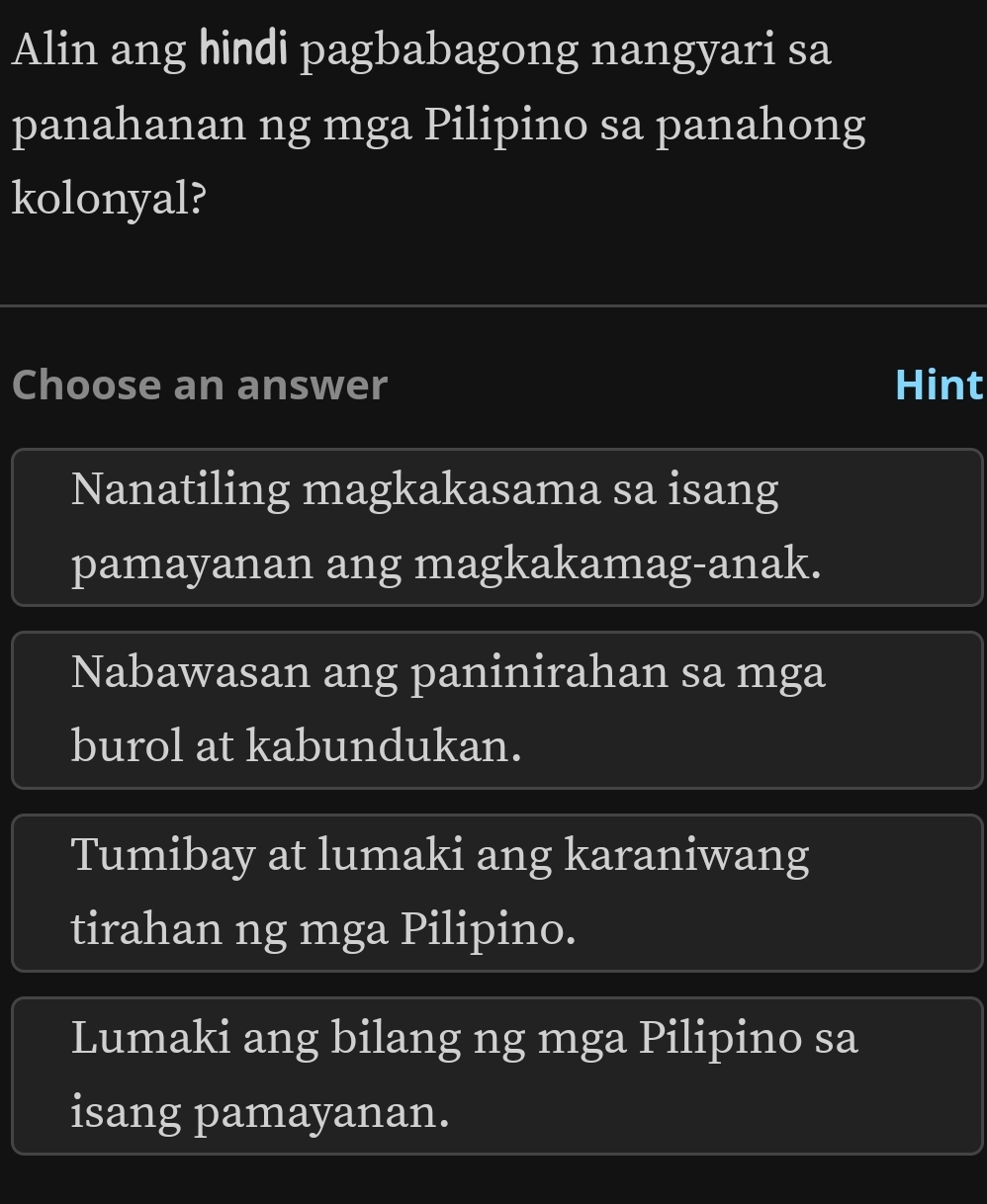 Alin ang hindi pagbabagong nangyari sa
panahanan ng mga Pilipino sa panahong
kolonyal?
Choose an answer Hint
Nanatiling magkakasama sa isang
pamayanan ang magkakamag-anak.
Nabawasan ang paninirahan sa mga
burol at kabundukan.
Tumibay at lumaki ang karaniwang
tirahan ng mga Pilipino.
Lumaki ang bilang ng mga Pilipino sa
isang pamayanan.