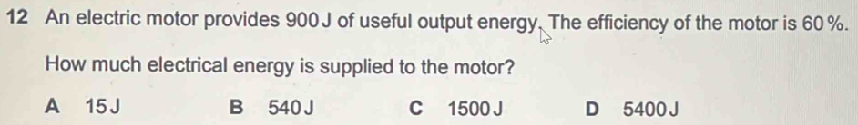 An electric motor provides 900 J of useful output energy. The efficiency of the motor is 60 %.
How much electrical energy is supplied to the motor?
A 15 J B 540 J C 1500 J D 5400 J