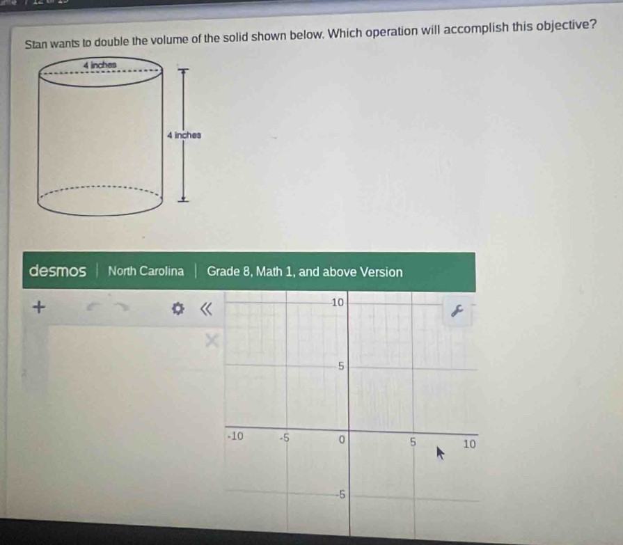 Stan wants to double the volume of the solid shown below. Which operation will accomplish this objective?
desmos North Carolina Grade 8, Math 1, and above Version
+