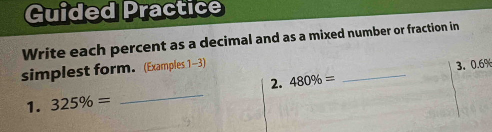 Guided Practice 
Write each percent as a decimal and as a mixed number or fraction in 
simplest form. (Examples 1-3) 
2. 480% = _3. 0.6%
1. 325% =
_