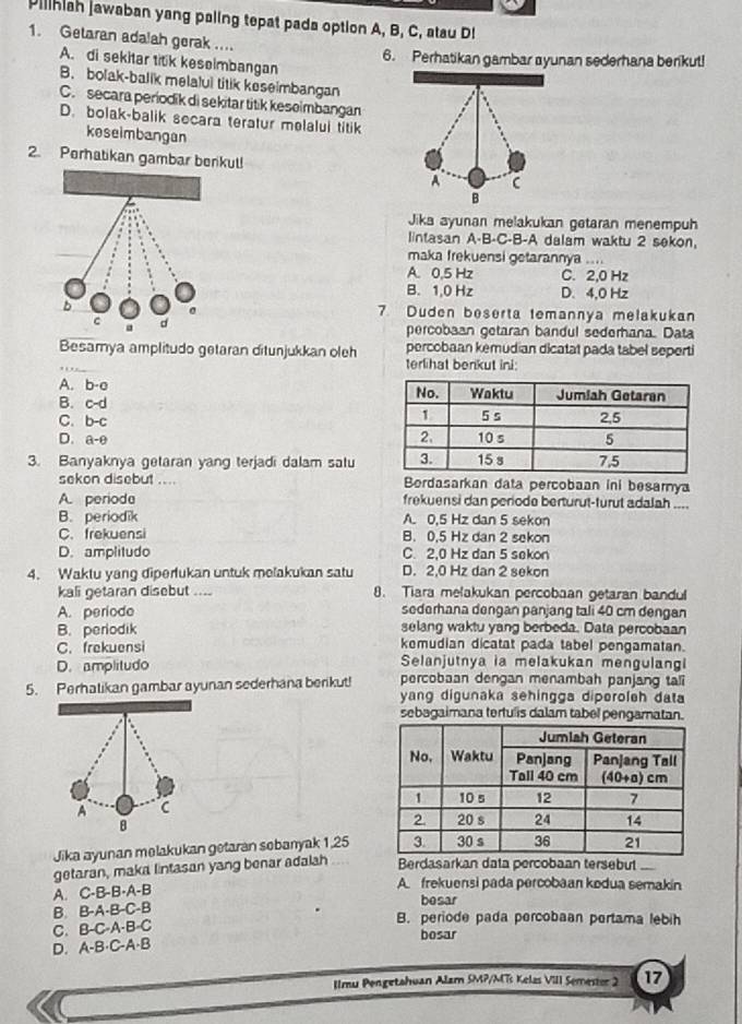 Pillhiah jawaban yang paling tepat pada option A, B, C, atau Di
1. Getaran adalah gerak ....
6. Perhatikan gambar ayunan sederhana berikut!
A. di sekitar titik keselmbangan
B. bolak-balik melalui titik keseimbangan
C. secara periodik di sekitar titik keseimbangan
D. bolak-balik secara teratur melalui titik
keseimbangan
2. Perhatikan gambar berikul!
Jika ayunan melakukan getaran menempuh
lintasan A-B-C-B-A dalam waktu 2 sekon.
maka frekuensi getarannya ....
A. 0.5 Hz C. 2,0 Hz
B. 1,0 Hz D. 4,0 Hz
7 Duden beserta temannya melakukan
percobaan getaran bandul sederhana. Data
Besamya amplitudo getaran ditunjukkan oleh percobaan kemudian dicatat pada tabel seperti
terlihat benkut ini
A.  a b-a
B. C-
C. b-c
D. a-θ
3. Banyaknya getaran yang terjadi dalam satu
sekon disebut .... Bordasarkan data percobaan ini besarnya
A. periode frekuensi dan periode berturut-turut adalah ....
B. periodik A. 0,5 Hz dan 5 sekon
C. frekuensi B. 0,5 Hz dan 2 sekon
D. amplitudo C. 2,0 Hz dan 5 sekon
4. Waktu yang diperfukan untuk melakukan satu D. 2,0 Hz dan 2 sekon
kali getaran disebut .... 8. Tiara melakukan percobaan getaran bandul
A. periode sederhana dengan panjang tali 40 cm dengan
B. periodik selang waktu yang berbeda. Data percobaan
kemudian dicatat pada tabel pengamatan.
C. frekuensi Selanjutnya ia melakukan mengulangi
D. amplitudo percobaan dengan menambah panjang tali
5. Perhalikan gambar ayunan sederhana berikut! yang digunaka sehingga diperoleh data
sebagaimana terfulis dalam tabel pengamatan.
A C
B 
Jika ayunan melakukan getaran sebanyak 1,25
getaran, maka lintasan yang benar adalah Berdasarkan data percobaan tersebut ...
A. C-B-B-A-B
A frekuensi pada percobaan kodua semakín
besar
B. B-A-B-C-B
B. periode pada percobaan pertama lebih
C. B-C-A-B C bosar
D. A-B· C-A· B
Ilmu Pengetahuan Alam SMP/MTs Kelas VIII Semestor 2 17