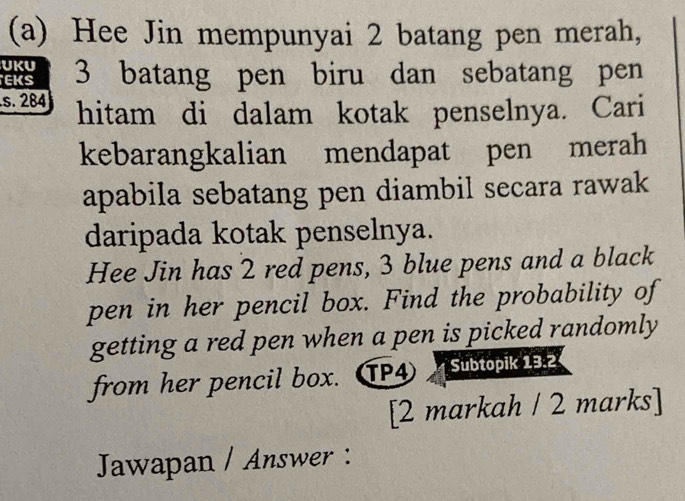 Hee Jin mempunyai 2 batang pen merah, 
UKU 
EKS 3 batang pen biru dan sebatang pen 
.s. 284 hitam di dalam kotak penselnya. Cari 
kebarangkalian mendapat pen merah 
apabila sebatang pen diambil secara rawak 
daripada kotak penselnya. 
Hee Jin has 2 red pens, 3 blue pens and a black 
pen in her pencil box. Find the probability of 
getting a red pen when a pen is picked randomly 
from her pencil box. TP4 subtopik 132
[2 markah / 2 marks] 
Jawapan / Answer :