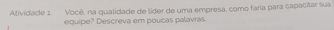 Atividade 1. Você, na qualidade de líder de uma empresa, como faria para capacitar sua 
equipe? Descreva em poucas palavras.