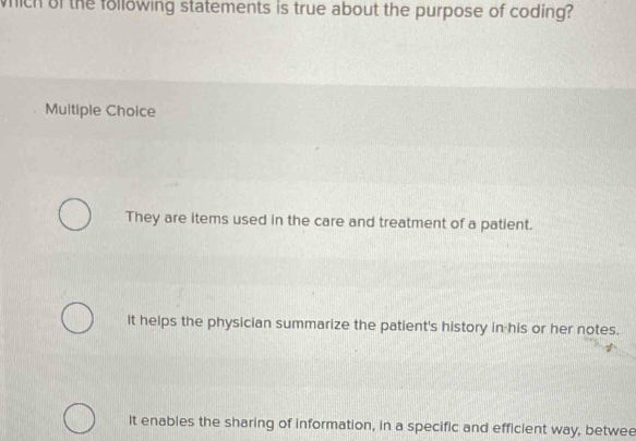 which of the following statements is true about the purpose of coding?
Multiple Choice
They are items used in the care and treatment of a patient.
It helps the physician summarize the patient's history in his or her notes.
It enables the sharing of information, in a specific and efficient way, betwee