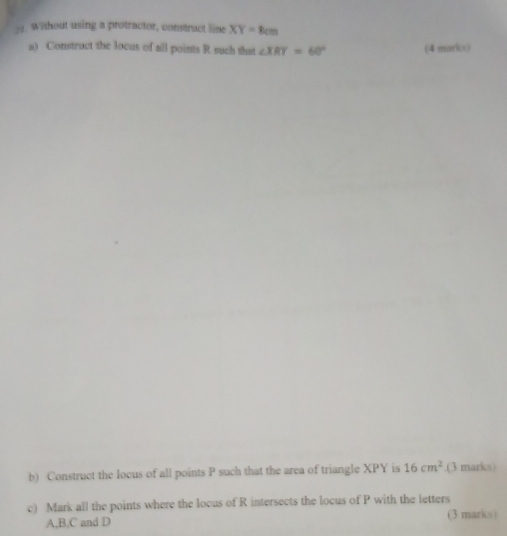 Without using a protractor, construct line XY=8cm
a) Construct the locus of all points R such that ∠ XRY=60° (4 marks) 
b) Construct the locus of all points P such that the area of triangle XPY is 16cm^2.(3 marks) 
c) Mark all the points where the locus of R intersects the locus of P with the letters
A, B, C and D (3 marks)