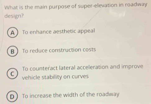 What is the main purpose of super-elevation in roadway
design?
A  To enhance aesthetic appeal
B  To reduce construction costs
To counteract lateral acceleration and improve
C vehicle stability on curves
D To increase the width of the roadway