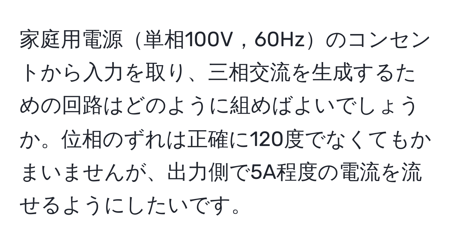 家庭用電源単相100V，60Hzのコンセントから入力を取り、三相交流を生成するための回路はどのように組めばよいでしょうか。位相のずれは正確に120度でなくてもかまいませんが、出力側で5A程度の電流を流せるようにしたいです。