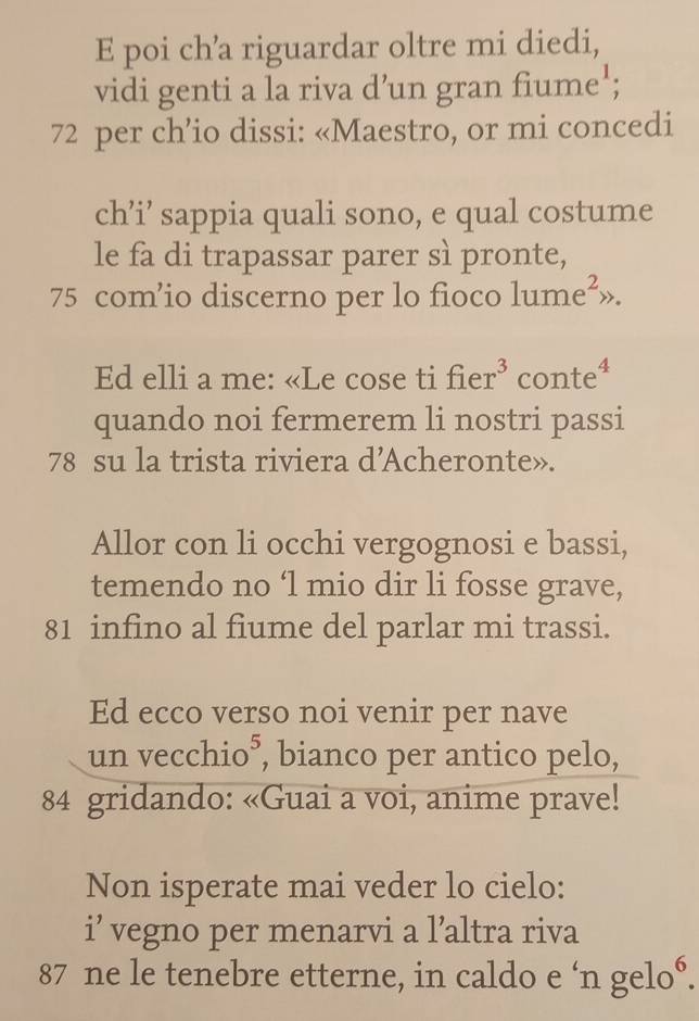 poi ch’a riguardar oltre mi diedi, 
vidi genti a la riva d’un gran fiume';
72 per ch’io dissi: «Maestro, or mi concedi 
ch’i’ sappia quali sono, e qual costume 
le fa di trapassar parer sì pronte,
75 com’io discerno per lo fioco 1ume e^2, ». 
Ed elli a me: «Le cose ti fier^3 con te^4
quando noi fermerem li nostri passi
78 su la trista riviera d'Acheronte». 
Allor con li occhi vergognosi e bassi, 
temendo no ‘l mio dir li fosse grave,
81 infino al fiume del parlar mi trassi. 
Ed ecco verso noi venir per nave 
un ve CC hio*, bianco per antico pelo,
84 gridando: «Guai a voi, anime prave! 
Non isperate mai veder lo cielo: 
i’ vegno per menarvi a l’altra riva
87 ne le tenebre etterne, in caldo e ‘n gelo°.