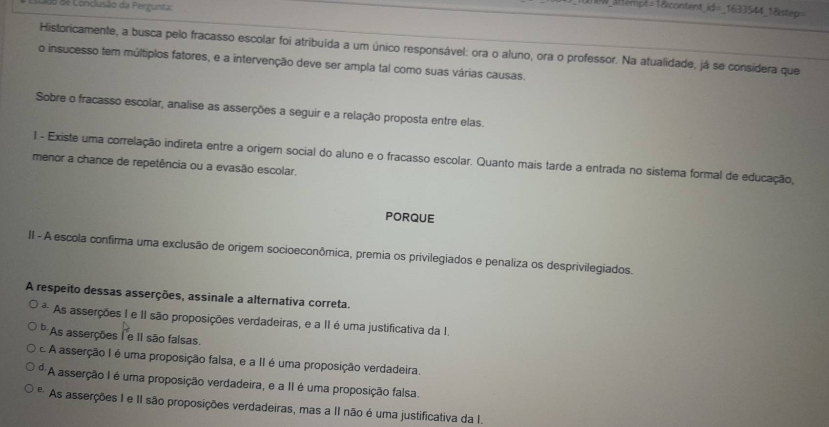 do de Conclusão da Pergunta:
ittempt=1&content_id=_1633544_1&step=
Historicamente, a busca pelo fracasso escolar foi atribuída a um único responsável: ora o aluno, ora o professor. Na atualidade, já se considera que
o insucesso tem múltiplos fatores, e a intervenção deve ser ampla tal como suas várias causas.
Sobre o fracasso escolar, analise as asserções a seguir e a relação proposta entre elas.
I - Existe uma correlação indireta entre a origem social do aluno e o fracasso escolar. Quanto mais tarde a entrada no sistema formal de educação,
menor a chance de repetência ou a evasão escolar.
PORQUE
II - A escola confirma uma exclusão de origem socioeconômica, premia os privilegiados e penaliza os desprivilegiados.
A respeito dessas asserções, assinale a alternativa correta.
² As asserções I e II são proposições verdadeiras, e a II é uma justificativa da I.
b As asserções I e II são falsas.
c A asserção I é uma proposição falsa, e a II é uma proposição verdadeira.
d. *A asserção I é uma proposição verdadeira, e a II é uma proposição falsa.
* As asserções I e II são proposições verdadeiras, mas a II não é uma justificativa da I.