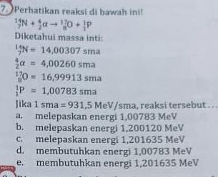 Perhatikan reaksi di bawah ini!
_7^((14)N+_2^4alpha to _8^(17)O+_1^1P
Diketahui massa inti:
_7^(14)N=14,00307sma
frac 4)2alpha =4,00260sma
_8^(17)O=16,99913sma
_1^1P=1,00783sma
Jika 1sma=931,5MeV/sma, , reaksi tersebut . ..
a. melepaskan energi 1,00783 MeV
b. melepaskan energi 1,200120 MeV
c. melepaskan energi 1,201635 MeV
d. membutuhkan energi 1,00783 MeV
e. membutuhkan energi 1,201635 MeV