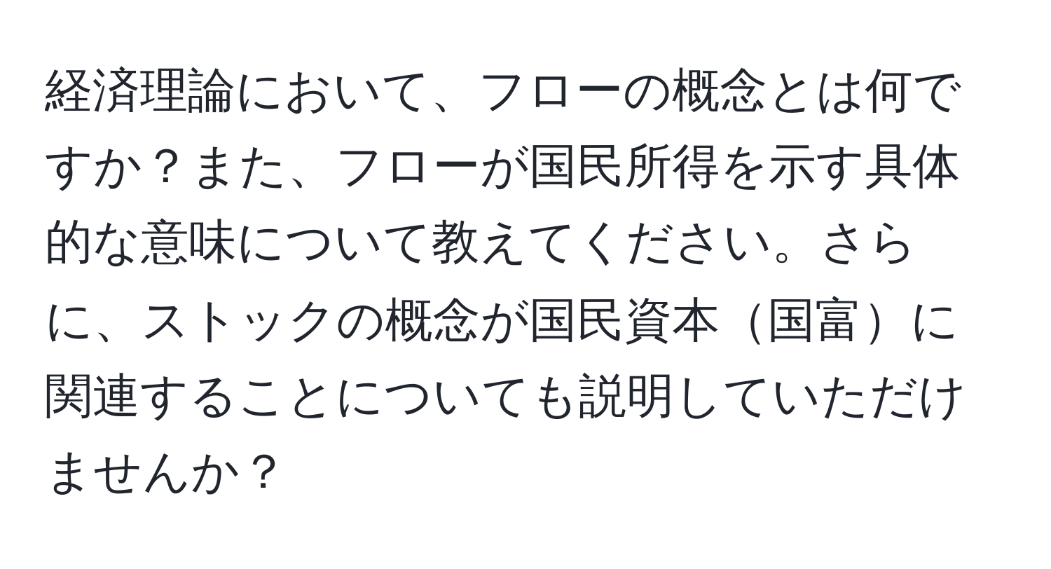 経済理論において、フローの概念とは何ですか？また、フローが国民所得を示す具体的な意味について教えてください。さらに、ストックの概念が国民資本国富に関連することについても説明していただけませんか？