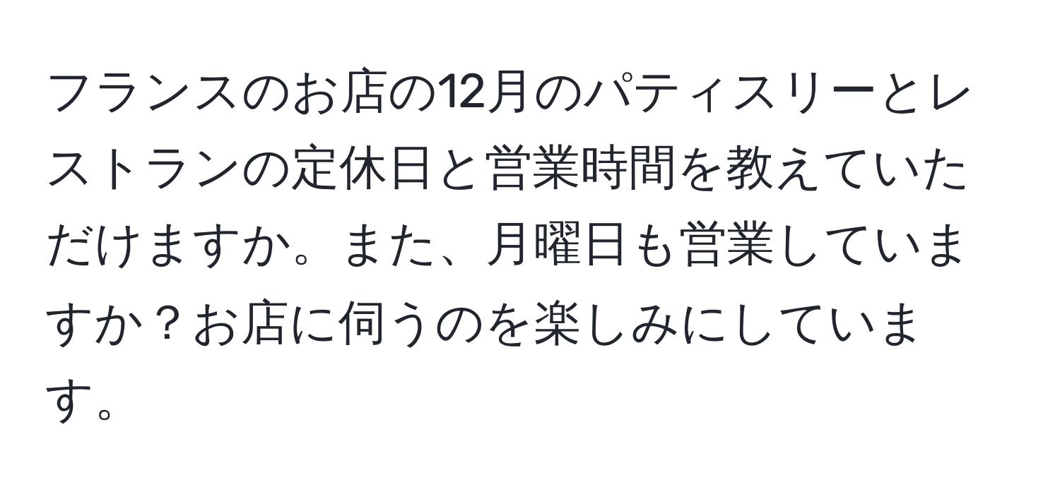 フランスのお店の12月のパティスリーとレストランの定休日と営業時間を教えていただけますか。また、月曜日も営業していますか？お店に伺うのを楽しみにしています。