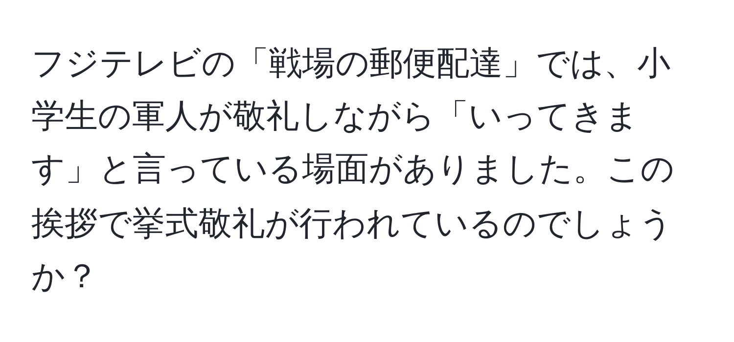 フジテレビの「戦場の郵便配達」では、小学生の軍人が敬礼しながら「いってきます」と言っている場面がありました。この挨拶で挙式敬礼が行われているのでしょうか？