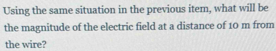 Using the same situation in the previous item, what will be 
the magnitude of the electric field at a distance of 10 m from 
the wire?