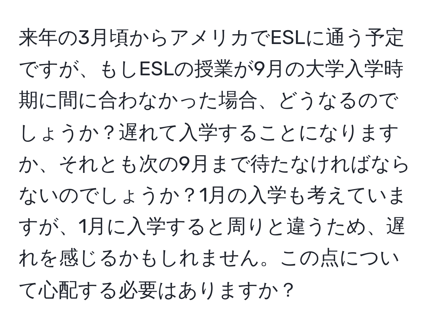 来年の3月頃からアメリカでESLに通う予定ですが、もしESLの授業が9月の大学入学時期に間に合わなかった場合、どうなるのでしょうか？遅れて入学することになりますか、それとも次の9月まで待たなければならないのでしょうか？1月の入学も考えていますが、1月に入学すると周りと違うため、遅れを感じるかもしれません。この点について心配する必要はありますか？