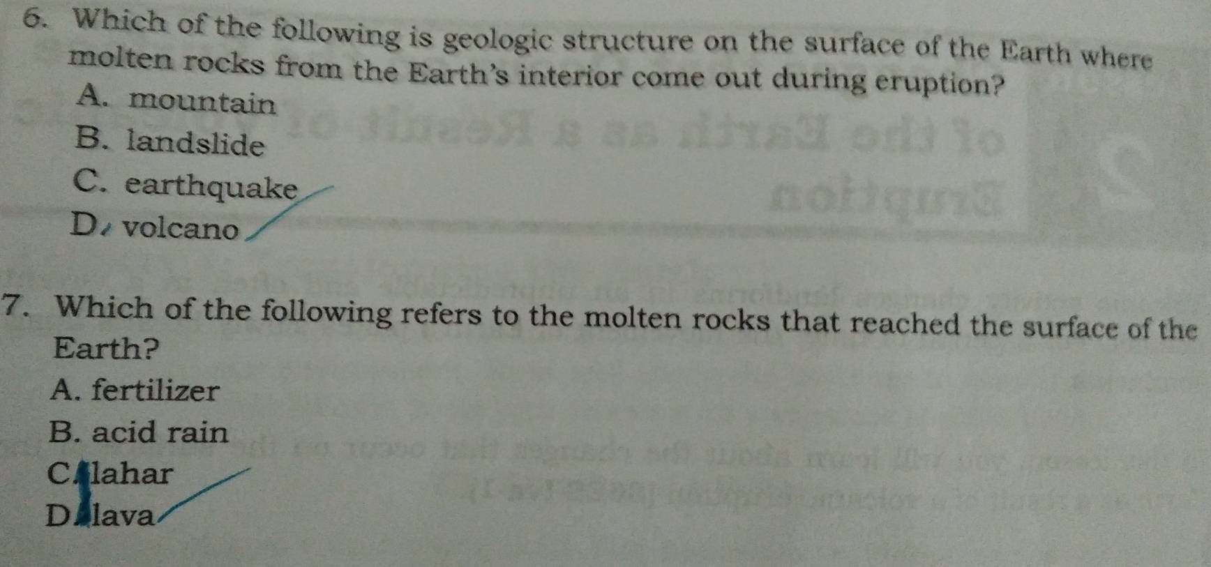 Which of the following is geologic structure on the surface of the Earth where
molten rocks from the Earth's interior come out during eruption?
A. mountain
B. landslide
C. earthquake
D volcano
7. Which of the following refers to the molten rocks that reached the surface of the
Earth?
A. fertilizer
B. acid rain
C.lahar
Dalava