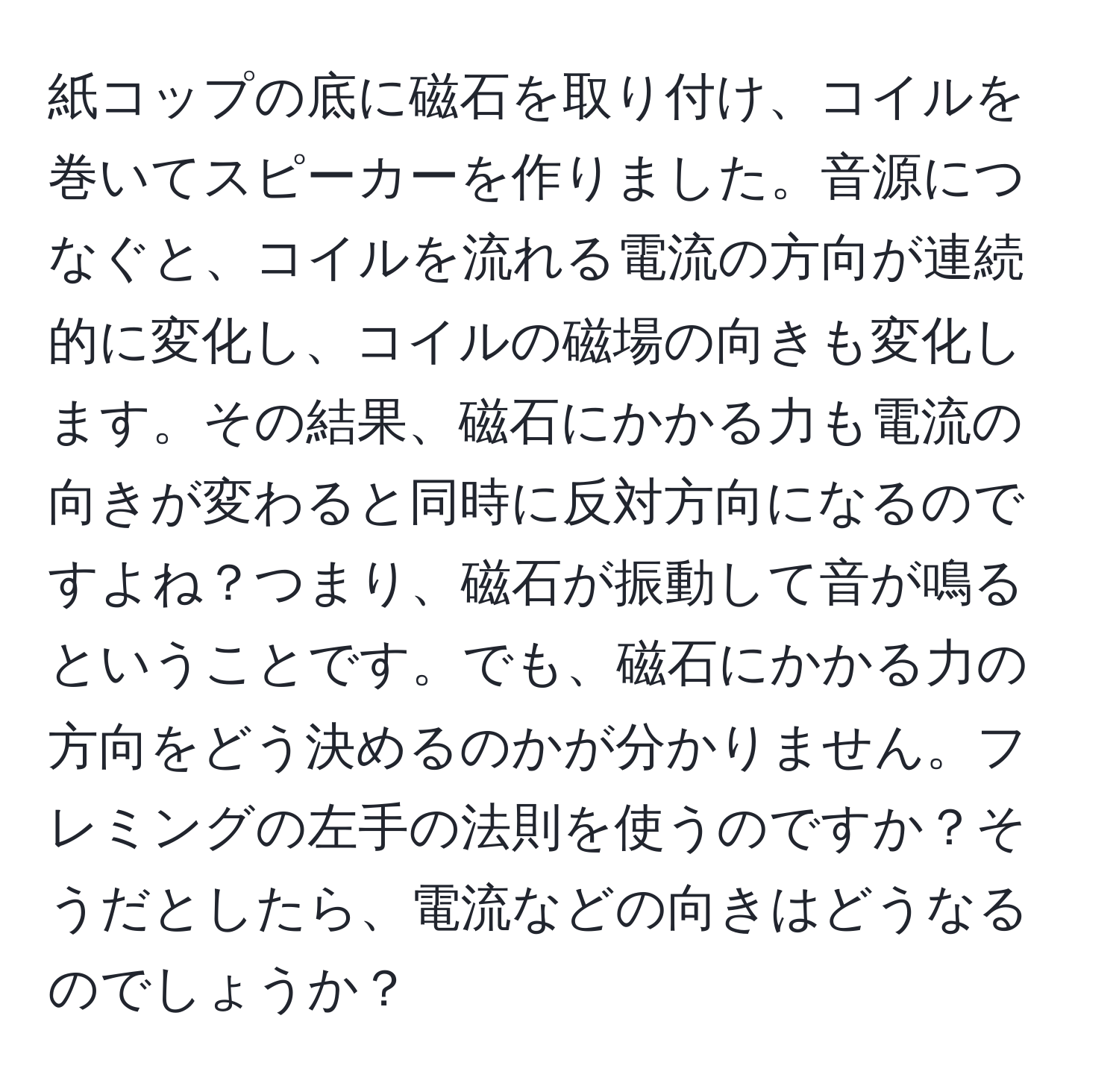 紙コップの底に磁石を取り付け、コイルを巻いてスピーカーを作りました。音源につなぐと、コイルを流れる電流の方向が連続的に変化し、コイルの磁場の向きも変化します。その結果、磁石にかかる力も電流の向きが変わると同時に反対方向になるのですよね？つまり、磁石が振動して音が鳴るということです。でも、磁石にかかる力の方向をどう決めるのかが分かりません。フレミングの左手の法則を使うのですか？そうだとしたら、電流などの向きはどうなるのでしょうか？