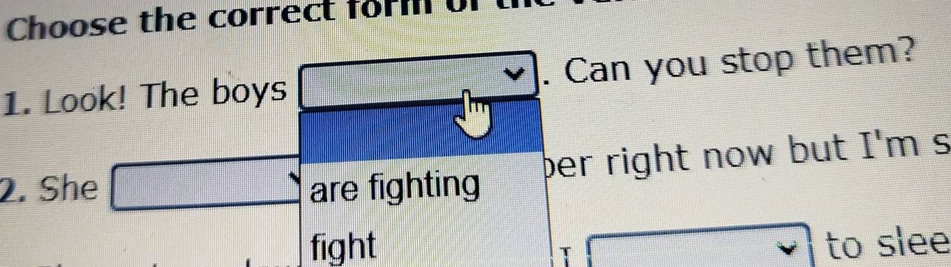 Choose the correct for or 
1. Look! The boys . Can you stop them? 
ber right now but I'm s 
2. She^(·) are fighting 
fight vee to slee