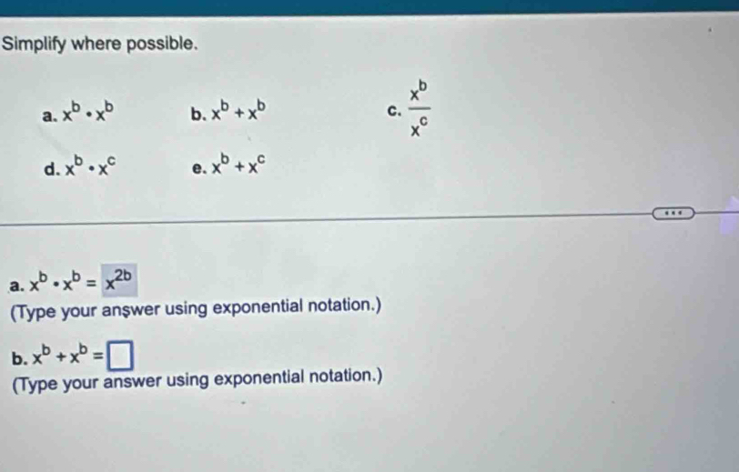 Simplify where possible. 
a. x^b· x^b b. x^b+x^b C.  x^b/x^c 
d. x^b· x^c e. x^b+x^c
a. x^b· x^b=x^(2b)
(Type your answer using exponential notation.) 
b. x^b+x^b=□
(Type your answer using exponential notation.)