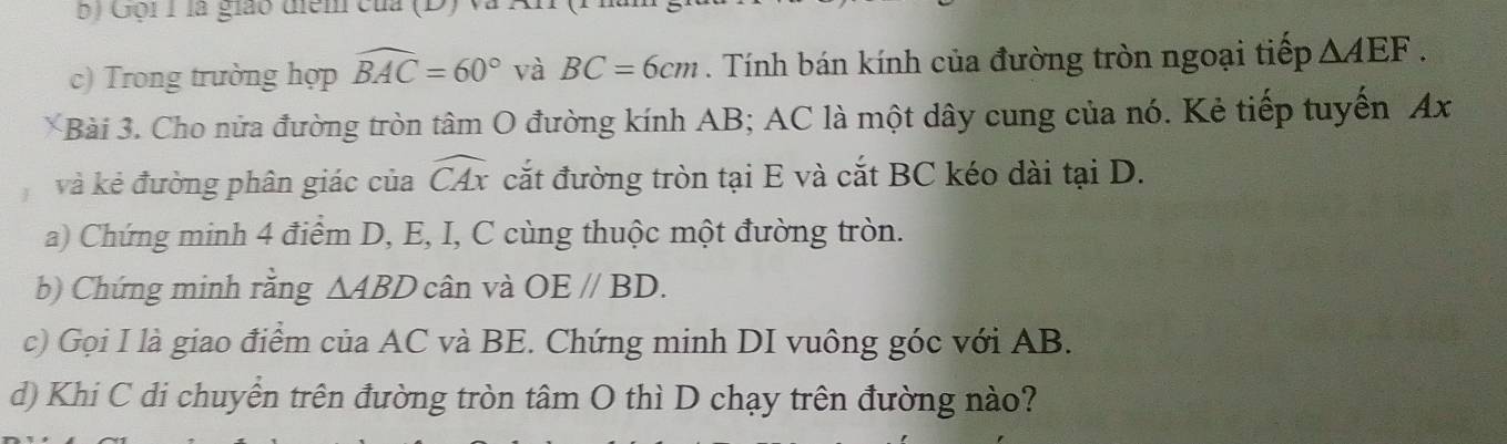 Gội 1 là giáo điểm của (D) và 
c) Trong trường hợp widehat BAC=60° và BC=6cm. Tính bán kính của đường tròn ngoại tiếp △ AEF. 
Bài 3. Cho nửa đường tròn tâm O đường kính AB; AC là một dây cung của nó. Kẻ tiếp tuyến Ax
và kẻ đường phân giác của widehat CAx cắt đường tròn tại E và cắt BC kéo dài tại D. 
a) Chứng minh 4 điểm D, E, I, C cùng thuộc một đường tròn. 
b) Chứng minh rằng △ ABD cân và OEparallel BD. 
c) Gọi I là giao điểm của AC và BE. Chứng minh DI vuông góc với AB. 
d) Khi C di chuyển trên đường tròn tâm O thì D chạy trên đường nào?