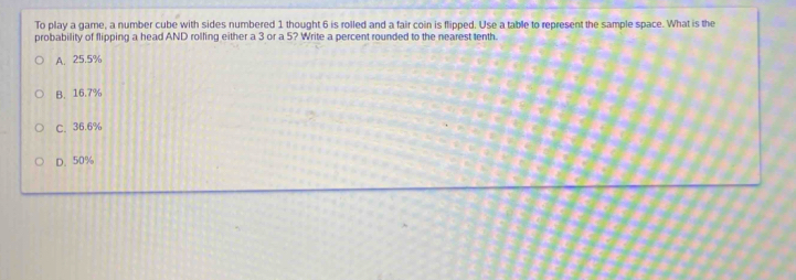 To play a game, a number cube with sides numbered 1 thought 6 is rolled and a fair coin is flipped. Use a table to represent the sample space. What is the
probability of flipping a head AND rolfing either a 3 or a 5? Write a percent rounded to the nearest tenth.
A. 25.5%
B. 16.7%
C. 36.6%
D. 50%