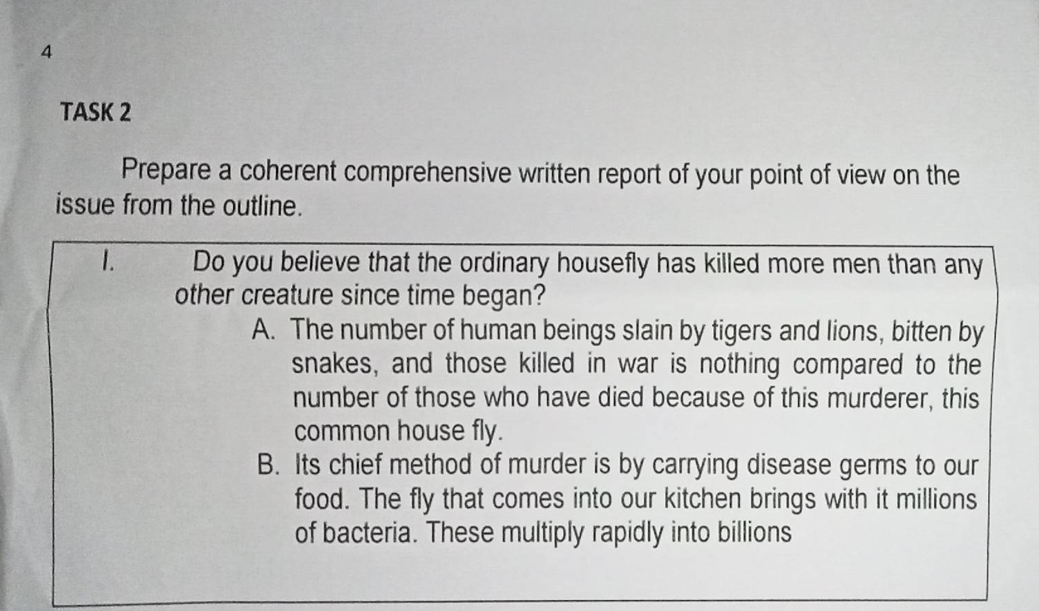 TASK 2
Prepare a coherent comprehensive written report of your point of view on the
issue from the outline.
1. Do you believe that the ordinary housefly has killed more men than any
other creature since time began?
A. The number of human beings slain by tigers and lions, bitten by
snakes, and those killed in war is nothing compared to the
number of those who have died because of this murderer, this
common house fly.
B. Its chief method of murder is by carrying disease germs to our
food. The fly that comes into our kitchen brings with it millions
of bacteria. These multiply rapidly into billions