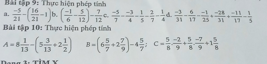 Bài tập 9: Thực hiện phép tính 
a.  (-5)/21 -( 16/21 -1) b. ( (-1)/6 - 5/12 )- 7/12  c.  (-5)/7 - (-3)/4 - 1/5 - 2/7 - 1/4  d.  (-3)/31 - 6/17 - (-1)/25 + (-28)/31 + (-11)/17 - 1/5 
Bài tập 10: Thực hiện phép tính
A=8 1/13 -(5 3/13 +2 1/2 ) B=(6 5/7 +2 7/9 )-4 5/7 ; C= 5/8 . (-2)/9 + 5/8 . (-7)/9 +1 5/8 