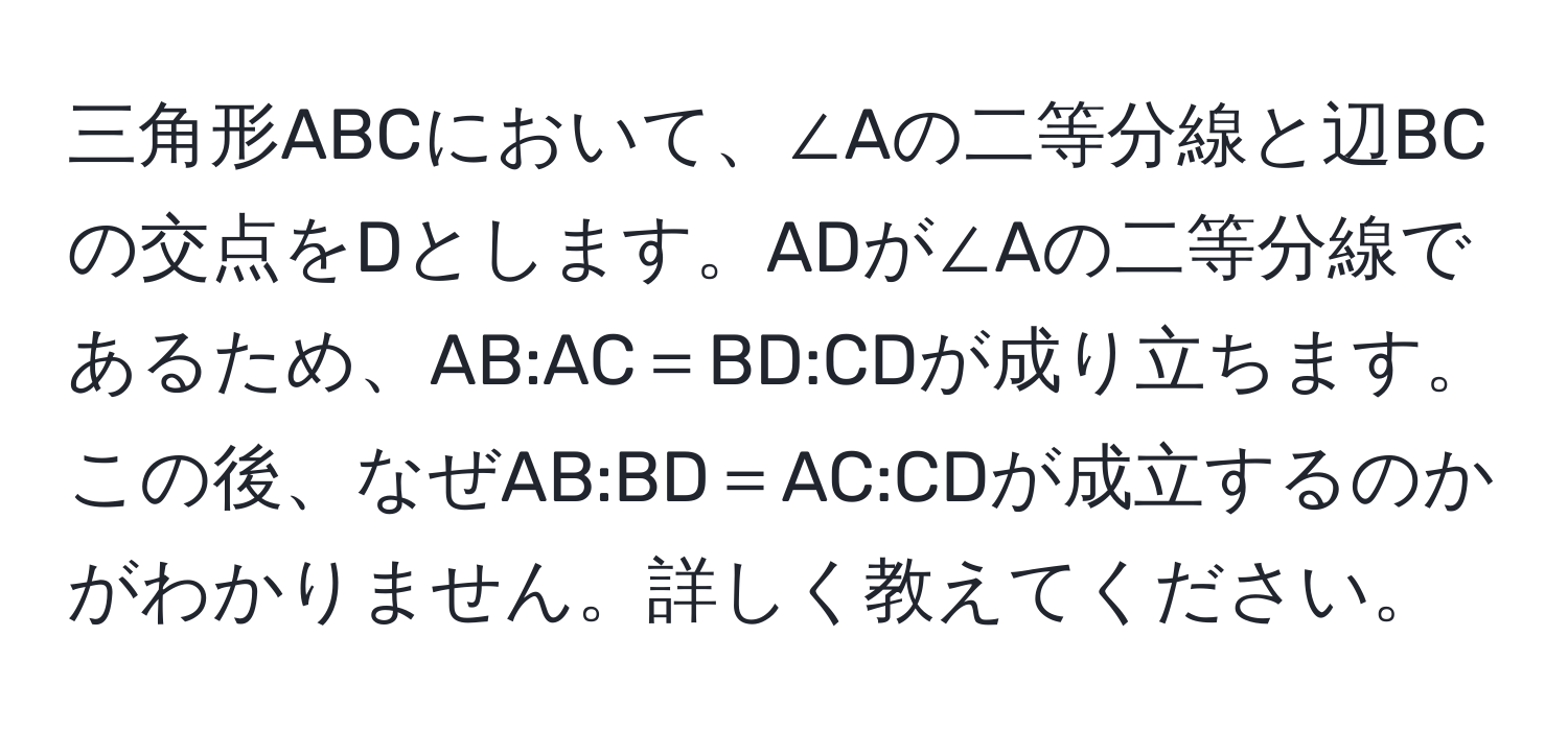 三角形ABCにおいて、∠Aの二等分線と辺BCの交点をDとします。ADが∠Aの二等分線であるため、AB:AC＝BD:CDが成り立ちます。この後、なぜAB:BD＝AC:CDが成立するのかがわかりません。詳しく教えてください。