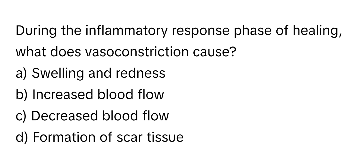 During the inflammatory response phase of healing, what does vasoconstriction cause?

a) Swelling and redness 
b) Increased blood flow 
c) Decreased blood flow 
d) Formation of scar tissue