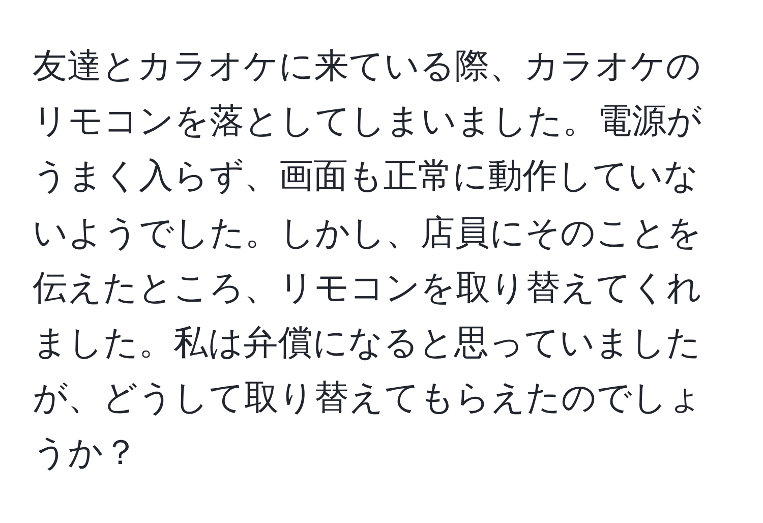 友達とカラオケに来ている際、カラオケのリモコンを落としてしまいました。電源がうまく入らず、画面も正常に動作していないようでした。しかし、店員にそのことを伝えたところ、リモコンを取り替えてくれました。私は弁償になると思っていましたが、どうして取り替えてもらえたのでしょうか？