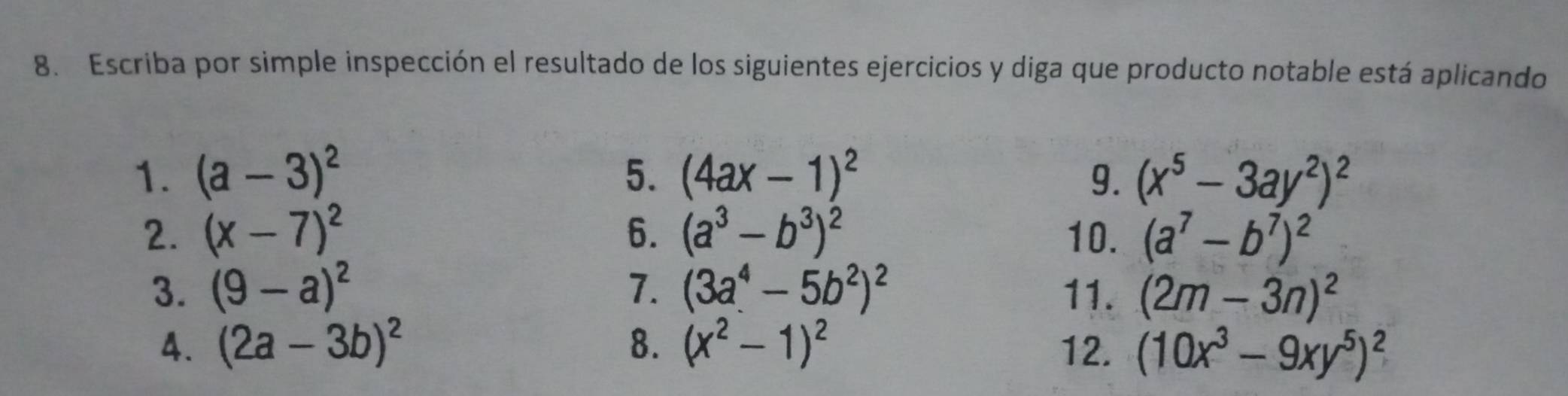 Escriba por simple inspección el resultado de los siguientes ejercicios y diga que producto notable está aplicando 
1. (a-3)^2 5. (4ax-1)^2 9. (x^5-3ay^2)^2
2. (x-7)^2 6. (a^3-b^3)^2 10. (a^7-b^7)^2
3. (9-a)^2 7. (3a^4-5b^2)^2 11. (2m-3n)^2
4. (2a-3b)^2 8. (x^2-1)^2 12. (10x^3-9xy^5)^2