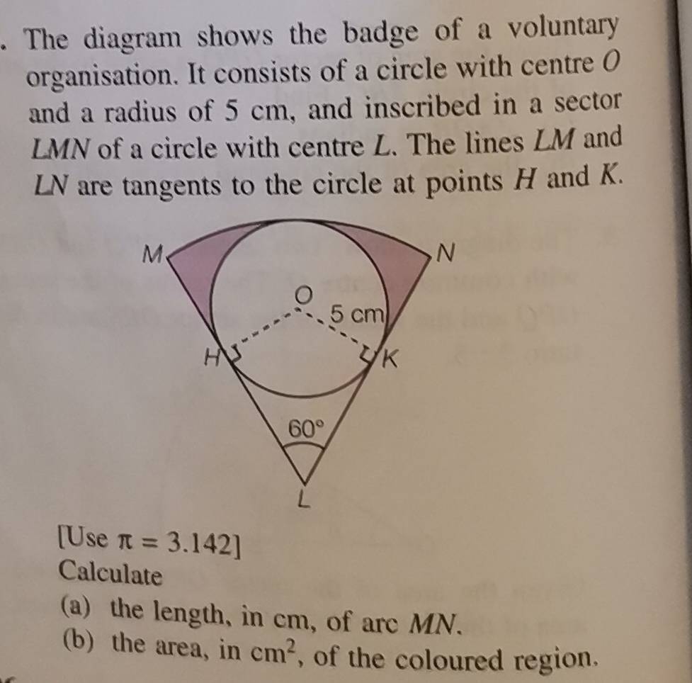 The diagram shows the badge of a voluntary
organisation. It consists of a circle with centre 0
and a radius of 5 cm, and inscribed in a sector
LMN of a circle with centre L. The lines LM and
LN are tangents to the circle at points H and K.
[Use π =3.142]
Calculate
(a) the length, in cm, of arc MN.
(b) the area, in cm^2 , of the coloured region.