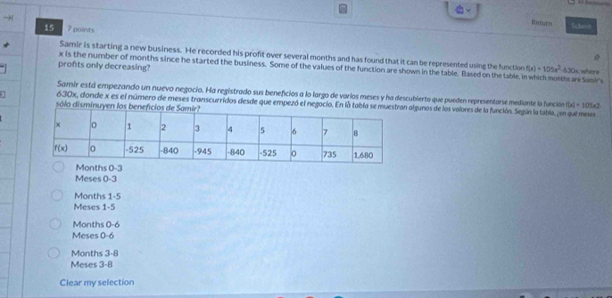 →
Return Schanit
15 7 paints
* Samir is starting a new business. He recorded his profit over several months and has found that it can be represented using the functloe f(x)=105x^2
x is the number of months since he started the business. Some of the values of the function are shown in the table. Based on the table, i ths are Samir
profts only decreasing? -630x, where
Samir está empezando un nuevo negocio. Ha registrado sus beneficios a lo largo de varíos meses y ha descubierto que pueden representarse mediante la función f(x)=105* 2
1 630x, donde x es el número de meses transcurridos desde que empezó el negocio. En là tablalgunos de los valores de la función. Según la tabla, ¿en que meses
sólo disminuyen
Meses 0-3
Months 1-5
Meses 1-5
Months 0-6
Meses 0-6
Months 3-8
Meses 3-8
Clear my selection
