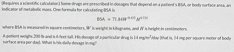 (Requires a scientifc calculator.) Some drugs are prescribed in dosages that depend on a patient's BSA, or body surface area, an 
indicator of metabolic mass. One formula for calculating BSA is
BSA=71.84W^(0.425)H^(0.725)
where BSA is measured in square centimeters, W is weight in kilograms, and H is height in centimeters. 
A patient weighs 200 lb and is 6 feet tall. His dosage of a particular drug is 14mg/m^2/day (that is, 14 mg per square meter of body 
surface area per day). What is his daily dosage in mg?