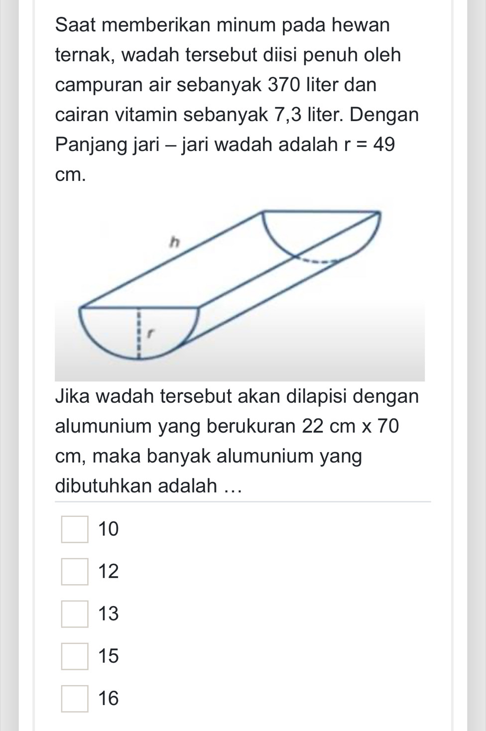 Saat memberikan minum pada hewan
ternak, wadah tersebut diisi penuh oleh
campuran air sebanyak 370 liter dan
cairan vitamin sebanyak 7,3 liter. Dengan
Panjang jari - jari wadah adalah r=49
cm.
Jika wadah tersebut akan dilapisi dengan
alumunium yang berukuran 22cm* 70
cm, maka banyak alumunium yang
dibutuhkan adalah ...
10
12
13
15
16