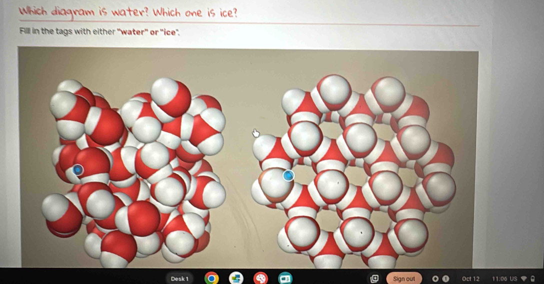 Which diagram is water? Which one is ice? 
Fill in the tags with either "water" or ''ice". 
k 1 Sign out Oct 12 11:06