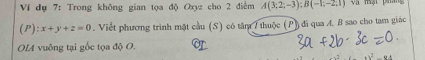 Ví dụ 7: Trong không gian tọa độ Oxyz cho 2 điểm A(3;2;-3); B(-1;-2;1)
(P): x+y+z=0. Viết phương trình mặt cầu (S) có tâm 7 thuộc (P) đi qua A. B sao cho tam giác 
OLA vuông tại gốc tọa độ O.