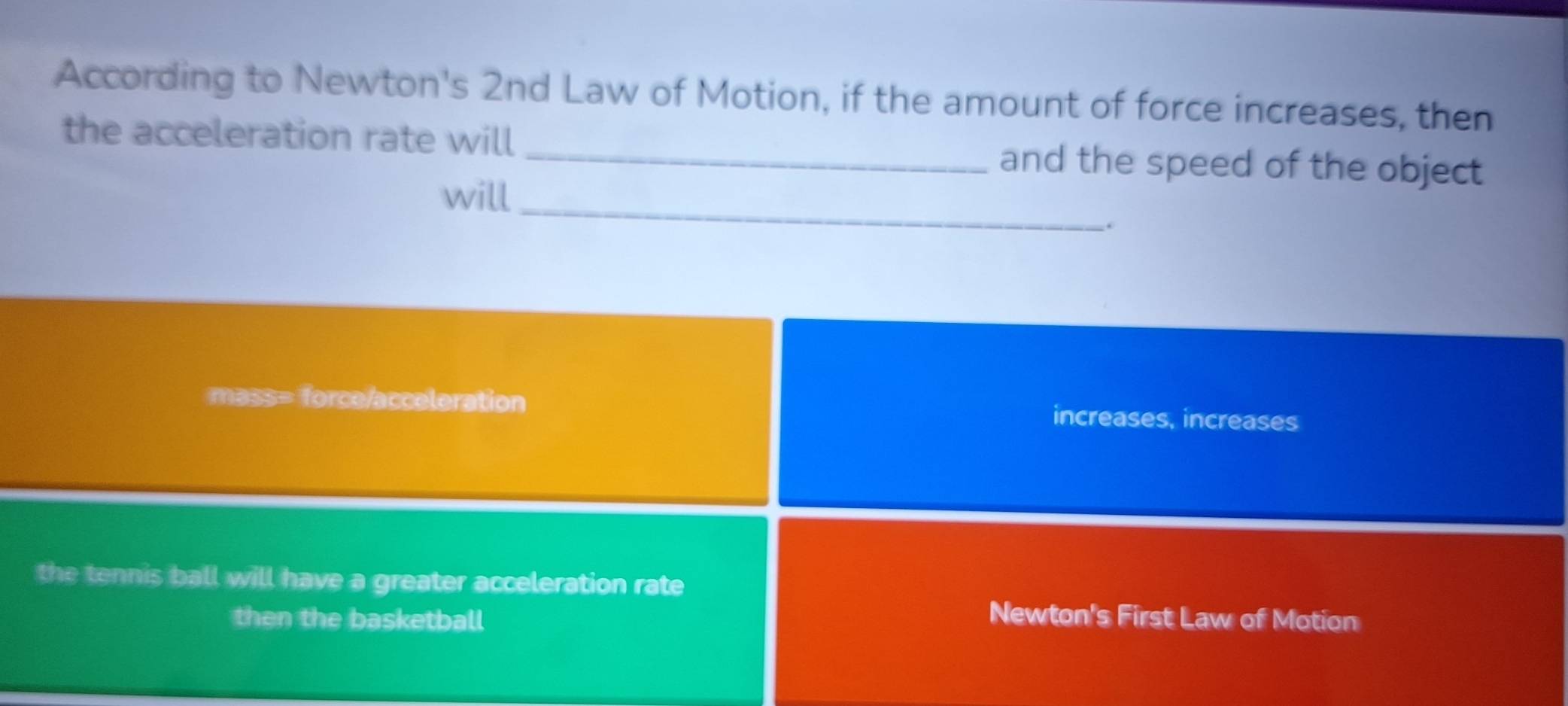 According to Newton's 2nd Law of Motion, if the amount of force increases, then
the acceleration rate will _and the speed of the object
_
will
.
mass= force/acceleration increases, increases
the tennis ball will have a greater acceleration rate
then the basketball Newton's First Law of Motion