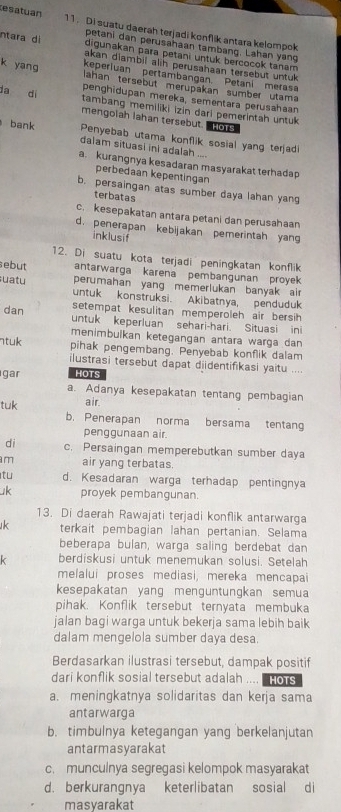 esatuan 11. Di suatu daerah terjadi konflik antara kelompok
petani dan perusahaan tambang. Lahan yang
digunakan para petani untuk bercocok tanam 
ntara d akan dlambil alih perusahaan tersebut untuk 
keperluan pertambangan. Petani meras
k yang lahan tersebut merupakan sumber utama
penghidupan mereka, sementara perusahaan
da dí tambang memiliki izin dari pemerintah untuk
mengolah Iahan tersebut. HoTs
Penyebab utama konflik sosial yang terjad
bank dalam situasi ini adalah ....
a. kurangnya kesadaran masyarakat terhadap
perbedaan kepentingan
b. persaingan atas sumber daya lahan yang
terbatas
c. kesepakatan antara petani dan perusahaan
d. penerapan kebijakan pemerintah yang
inklusif
12. Di suatu kota terjadi peningkatan konflik
sebut antarwarga karena pembangunan proyek 
perumahan yang memerlukan banyak air
suatu untuk konstruksi. Akibatnya, penduduk
dan setempat kesulitan memperoleh air bersih 
untuk keperluan sehari-hari. Situasi ini
menimbulkan ketegangan antara warga dan
ntuk pihak pengembang. Penyebab konflik dalam
ilustrasi tersebut dapat diidentifikasi yaitu ...
gar HOTS
a. Adanya kesepakatan tentang pembagian
air.
tuk b. Penerapan norma bersama tentang
penggunaan air.
di c. Persaingan memperebutkan sumber daya
m air yang terbatas.
tu d. Kesadaran warga terhadap pentingnya
uk proyek pembangunan.
13. Di daerah Rawajati terjadi konflik antarwarga
k terkait pembagian lahan pertanian. Selama
beberapa bulan, warga saling berdebat dan
k berdiskusi untuk menemukan solusi. Setelah
melalui proses mediasi, mereka mencapai
kesepakatan yang menguntungkan semua
pihak. Konflik tersebut ternyata membuka
jalan bagi warga untuk bekerja sama lebih baik
dalam mengelola sumber daya desa.
Berdasarkan ilustrasi tersebut, dampak positif
dari konflik sosial tersebut adalah .... . Hors
a. meningkatnya solidaritas dan kerja sama
antarwarga
b. timbulnya ketegangan yang berkelanjutan
antarmasyarakat
c. munculnya segregasi kelompok masyarakat
d. berkurangnya keterlibatan sosial di
masyarakat