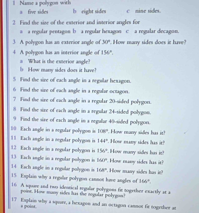 Name a polygon with
a five sides b eight sides c nine sides.
2 Find the size of the exterior and interior angles for
a a regular pentagon b a regular hexagon c a regular decagon.
3 A polygon has an exterior angle of 30°. How many sides does it have?
4 A polygon has an interior angle of 156°. 
a What is the exterior angle?
b How many sides does it have?
5 Find the size of each angle in a regular hexagon.
6 Find the size of each angle in a regular octagon.
7 Find the size of each angle in a regular 20 -sided polygon.
8 Find the size of each angle in a regular 24 -sided polygon.
9 Find the size of each angle in a regular 40 -sided polygon.
10 Each angle in a regular polygon is 108°. How many sides has it?
11 Each angle in a regular polygon is 144°. How many sides has it?
12 Each angle in a regular polygon is 156°. How many sides has it?
13 Each angle in a regular polygon is 160°. How many sides has it?
14 Each angle in a regular polygon is 168°. How many sides has it?
15 Explain why a regular polygon cannot have angles of 166°. 
16 A square and two identical regular polygons fit together exactly at a
point. How many sides has the regular polygon?
17 Explain why a square, a hexagon and an octagon cannot fit together at
a point.