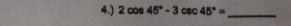 4.) 2cos 45°-3csc 45°= _