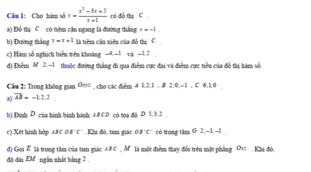 Cho hàm số y= (x^2-3x+5)/x+1  có đồ thị C. 
a) Đồ thị C có tiệm cận ngang là đường thắng x=-1. 
b) Đường thắng y=x+1 là tiệm cận xiên của đồ thị C 
c) Hàm số nghịch biển trên khoảng −4; -1 và −1; 2
d) Điểm M 2; -1 thuộc đường thẳng đi qua điểm cực đại và điểm cực tiểu của đồ thị hàm số. 
Câu 2: Trong không gian Oxyz , cho các điểm A 1; 2; 1 , B 2; 0; -1 , C 6; 1; 0
a) overline AB=-1;2;2. 
b) Đinh D của hình binh hành . 4 B CD có toạ độ D 5; 3; 2. 
c) Xét hình hộp .A BC .O B'C' Khi đó, tam giác OB'C' có trọng tâm G 2; -1; -1
d) Gọi E là trọng tâm của tam giác B C ộ M là một điểm thay đổi trên mặt phẳng Ox=. Khi đó, 
độ đài EM ngắn nhất bằng 2.